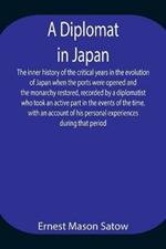 A Diplomat in Japan The inner history of the critical years in the evolution of Japan when the ports were opened and the monarchy restored, recorded by a diplomatist who took an active part in the events of the time, with an account of his personal experienc