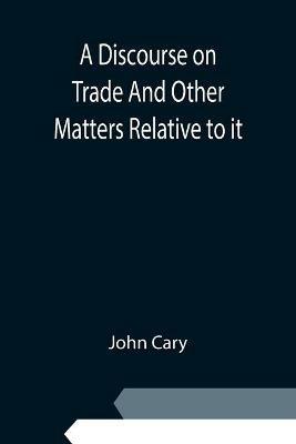 A Discourse on Trade And Other Matters Relative to it - John Cary - cover