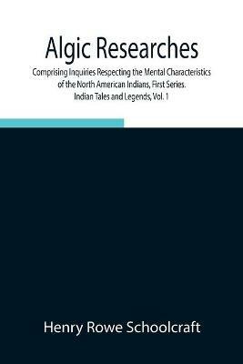 Algic Researches, Comprising Inquiries Respecting the Mental Characteristics of the North American Indians, First Series. Indian Tales and Legends, Vol. 1 - Henry Rowe Schoolcraft - cover