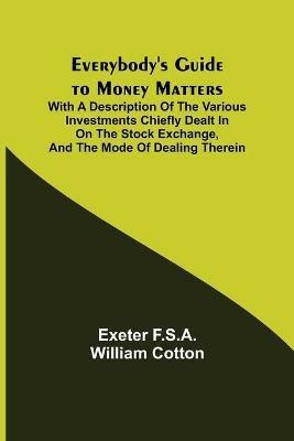 Everybody's Guide to Money Matters; With a description of the various investments chiefly dealt in on the stock exchange, and the mode of dealing therein - Exeter F S a William Cotton - cover