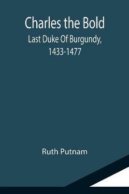 Charles the Bold; Last Duke Of Burgundy, 1433-1477 - Ruth Putnam - cover