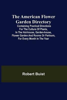 The American Flower Garden Directory; Containing Practical Directions for the Culture of Plants, in the Hot-House, Garden-House, Flower Garden and Rooms or Parlours, for Every Month in the Year - Robert Buist - cover