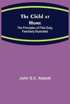 The Child at Home; The Principles of Filial Duty, Familiarly Illustrated - John S C Abbott - cover