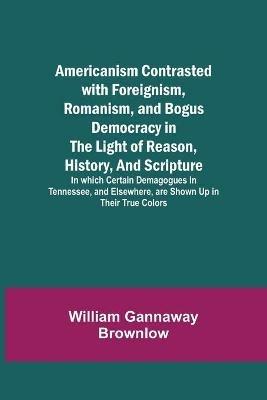 Americanism Contrasted with Foreignism, Romanism, and Bogus Democracy in the Light of Reason, History, and Scripture; In which Certain Demagogues in Tennessee, and Elsewhere, are Shown Up in Their True Colors - William Gannaway Brownlow - cover