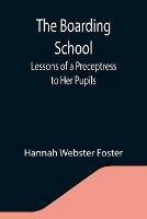 The Boarding School; Lessons of a Preceptress to Her Pupils; Consisting of Information, Instruction and Advice, Calculated to Improve the Manners and Form the Character of Young Ladies. To Which Is Added, a Collection of Letters, Written by the Pupils to Their