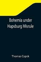 Bohemia under Hapsburg Misrule; A Study of the Ideals and Aspirations of the Bohemian and Slovak Peoples, as They Relate to and Are Affected by the Great European War - Thomas Capek - cover