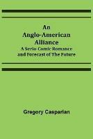 An Anglo-American Alliance; A Serio-Comic Romance and Forecast of the Future - Gregory Casparian - cover