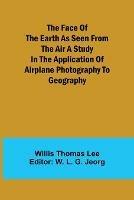 The Face of the Earth as Seen from the Air A Study in the Application of Airplane Photography to Geography - Willis Thomas Lee - cover