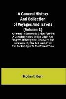 A General History and Collection of Voyages and Travels (Volume 1); Arranged in Systematic Order: Forming a Complete History of the Origin and Progress of Navigation, Discovery, and Commerce, by Sea and Land, from the Earliest Ages to the Present Time - Robert Kerr - cover