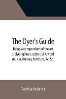 The Dyer's Guide Being a compendium of the art of dyeing linen, cotton, silk, wool, muslin, dresses, furniture, &c.   with the method of scouring wool, bleaching cotton, &c., and directions for ungumming silk, and for whitening and sulphuring silk and wool; - Textile Fabrics - cover