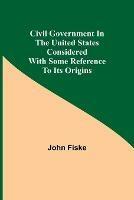 Civil Government in the United States Considered with Some Reference to Its Origins - John Fiske - cover