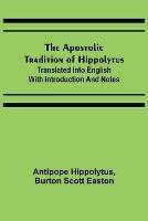 The Apostolic Tradition of Hippolytus; Translated into English with Introduction and Notes - Antipope Hippolytus,Burton Scott Easton - cover