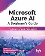Microsoft Azure AI: A Beginner's Guide: Explore Azure Applied AI Services, Azure Cognitive Services and Azure Machine Learning with Practical Illustrations