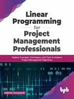 Linear Programming for Project Management Professionals: Explore Concepts, Techniques, and Tools to Achieve Project Management Objectives