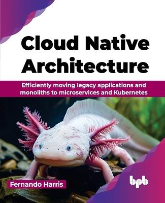 Cloud Native Architecture: Efficiently moving legacy applications and monoliths to microservices and Kubernetes - Fernando Harris - cover
