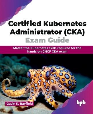 Certified Kubernetes Administrator (CKA) Exam Guide: Master the Kubernetes skills required for the hands-on CNCF CKA exam (English Edition) - Gavin R Bayfield - cover