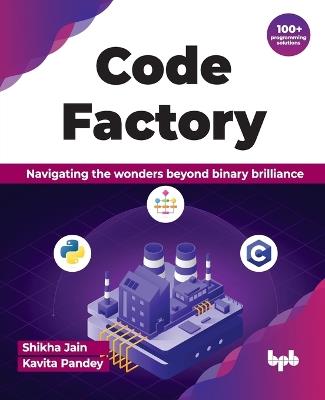 Code Factory: Navigating the wonders beyond binary brilliance with 100+ programming solutions - Shikha Jain,Kavita Pandey - cover