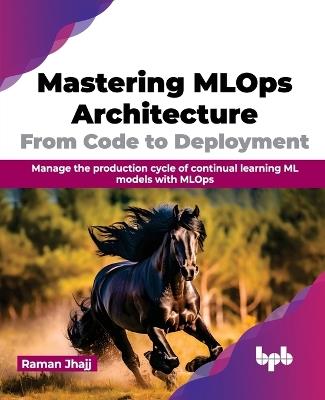 Mastering Mlops Architecture: From Code to Deployment: Manage the Production Cycle of Continual Learning ML Models with Mlops - Raman Jhajj - cover