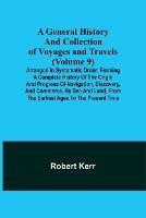A General History and Collection of Voyages and Travels (Volume 9); Arranged in Systematic Order: Forming a Complete History of the Origin and Progress of Navigation, Discovery, and Commerce, by Sea and Land, from the Earliest Ages to the Present Time