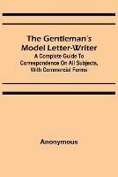 The Gentleman's Model Letter-writer; A Complete Guide to Correspondence on All Subjects, with Commercial Forms - Anonymous - cover