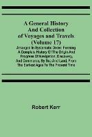 A General History and Collection of Voyages and Travels (Volume 17); Arranged in Systematic Order: Forming a Complete History of the Origin and Progress of Navigation, Discovery, and Commerce, by Sea and Land, from the Earliest Ages to the Present Time - Robert Kerr - cover