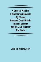 A General Plan for a Mail Communication by Steam, Between Great Britain and the Eastern and Western Parts of the World