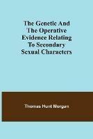 The genetic and the operative evidence relating to secondary sexual characters - Thomas Hunt Morgan - cover