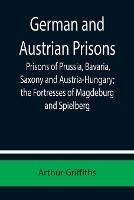 German and Austrian Prisons; Prisons of Prussia, Bavaria, Saxony and Austria-Hungary; the Fortresses of Magdeburg and Spielberg