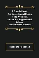 A Compilation of the Messages and Papers of the Presidents. Section 2 of Supplemental Volume: Theodore Roosevelt, Supplement