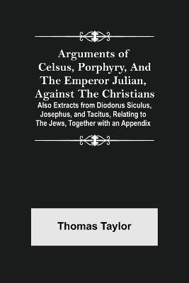 Arguments of Celsus, Porphyry, and the Emperor Julian, Against the Christians; Also Extracts from Diodorus Siculus, Josephus, and Tacitus, Relating to the Jews, Together with an Appendix - Thomas Taylor - cover
