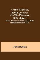 Aratra Pentelici, Seven Lectures on the Elements of Sculpture; Given before the University of Oxford in Michaelmas Term, 1870