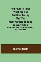 Five Years in Texas What you did not hear during the war from January 1861 to January 1866. A narrative of his travels, experiences, and observation - Thomas North - cover