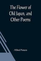 The Flower of Old Japan, and Other Poems - Alfred Noyes - cover