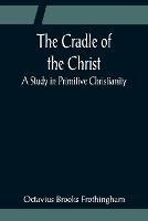 The Cradle of the Christ; A Study in Primitive Christianity - Octavius Brooks Frothingham - cover
