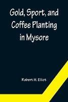 Gold, Sport, and Coffee Planting in Mysore; With chapters on coffee planting in Coorg, the Mysore representative assembly, the Indian congress, caste and the Indian silver question, being the 38 years' experiences of a Mysore planter - Robert H Elliot - cover