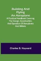 Building and Flying an Aeroplane; A practical handbook covering the design, construction, and operation of aeroplanes and gliders - Charles B Hayward - cover