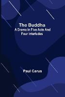 The Buddha: A Drama in Five Acts and Four Interludes - Paul Carus - cover