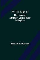 At the Sign of the Sword: A Story of Love and War in Belgium - William Le Queux - cover