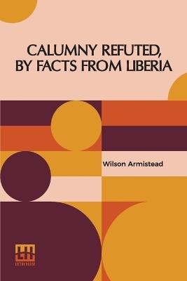 Calumny Refuted, By Facts From Liberia: With Extracts From The Inaugural Address Of The Coloured President Roberts; An Eloquent Speech Of Hilary Teage, A Coloured Senator; And Extracts From A Discourse By H. H. Garnett, A Fugitive Slave, On The Past And Present Condition, And Destiny Of The Colo - Wilson Armistead - cover
