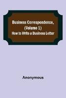 Business Correspondence, (Volume 1): How to Write a Business Letter - Anonymous - cover