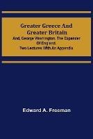 Greater Greece and Greater Britain; and, George Washington, the Expander of England.Two Lectures with an Appendix