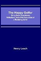 The Happy Golfer; Being Some Experiences, Reflections, and a Few Deductions of a Wandering Golfer - Henry Leach - cover
