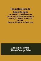From Boniface to Bank Burglar; Or, The Price of Persecution How a Successful Business Man, Through the Miscarriage of Justice, Became a Notorious Bank Loot