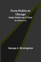 From Dublin to Chicago: Some Notes on a Tour in America - George A Birmingham - cover