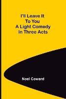 I'll Leave It To You; A Light Comedy In Three Acts - Noel Coward - cover