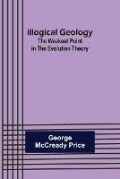 Illogical Geology; The Weakest Point in The Evolution Theory - George McCready Price - cover