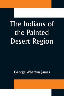The Indians of the Painted Desert Region; Hopis, Navahoes, Wallapais, Havasupais - George Wharton James - cover