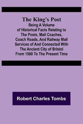 The King's Post;Being a volume of historical facts relating to the posts, mail coaches, coach roads, and railway mail services of and connected with the ancient city of Bristol from 1580 to the present time - Robert Charles Tombs - cover