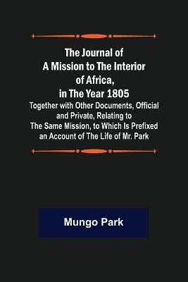 The Journal of a Mission to the Interior of Africa, in the Year 1805; Together with Other Documents, Official and Private, Relating to the Same Mission, to Which Is Prefixed an Account of the Life of Mr. Park - Mungo Park - cover