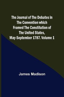 The Journal of the Debates in the Convention which Framed the Constitution of the United States, May-September 1787. Volume 1 - James Madison - cover